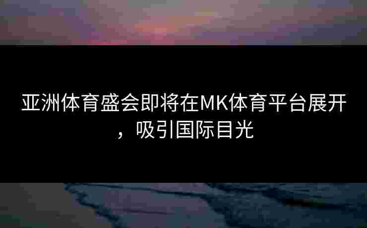 亚洲体育盛会即将在MK体育平台展开，吸引国际目光