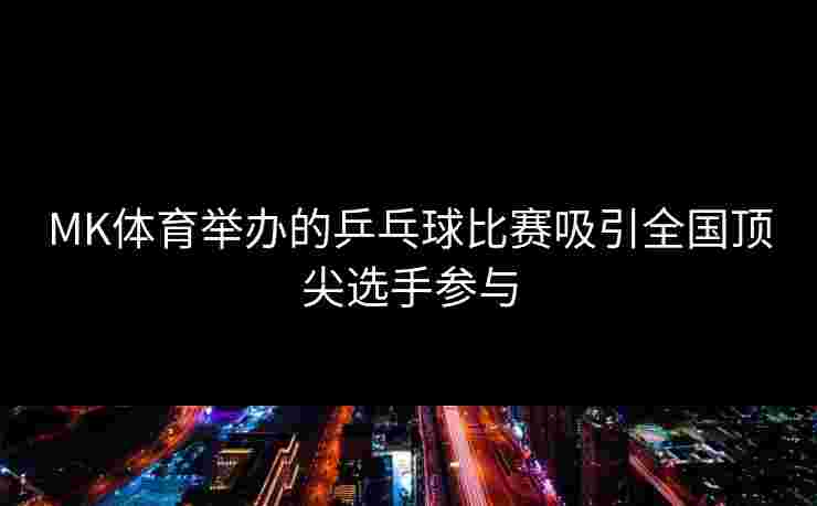 MK体育举办的乒乓球比赛吸引全国顶尖选手参与