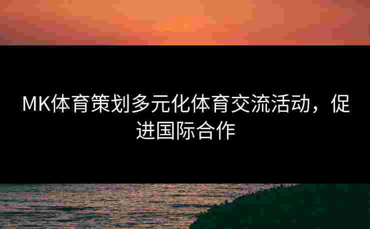 MK体育策划多元化体育交流活动，促进国际合作