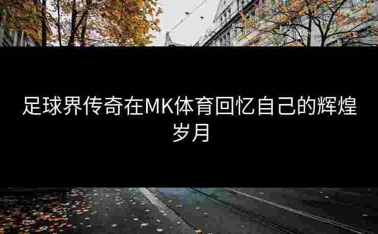 足球界传奇在MK体育回忆自己的辉煌岁月