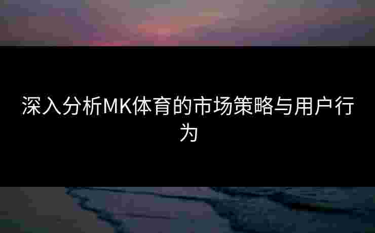 深入分析MK体育的市场策略与用户行为
