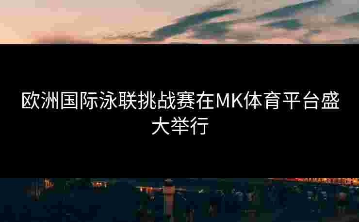 欧洲国际泳联挑战赛在MK体育平台盛大举行