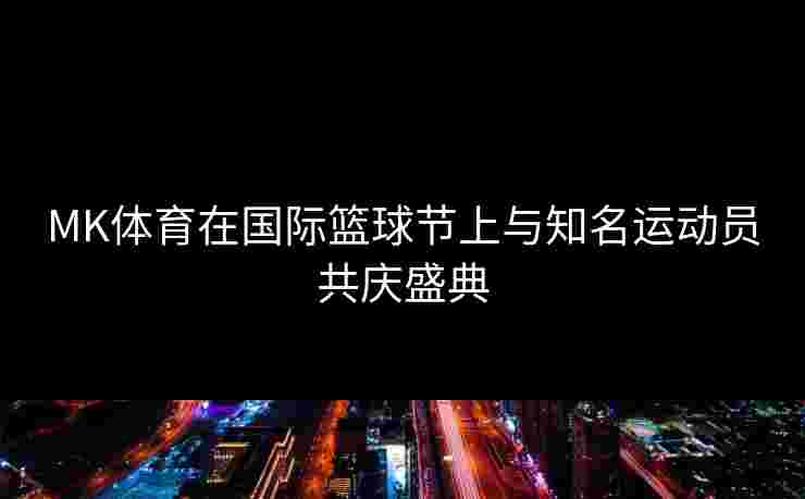MK体育在国际篮球节上与知名运动员共庆盛典