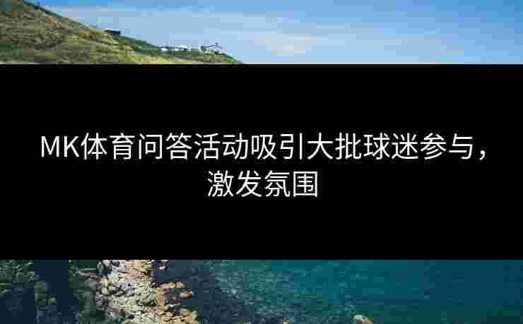 MK体育问答活动吸引大批球迷参与，激发氛围