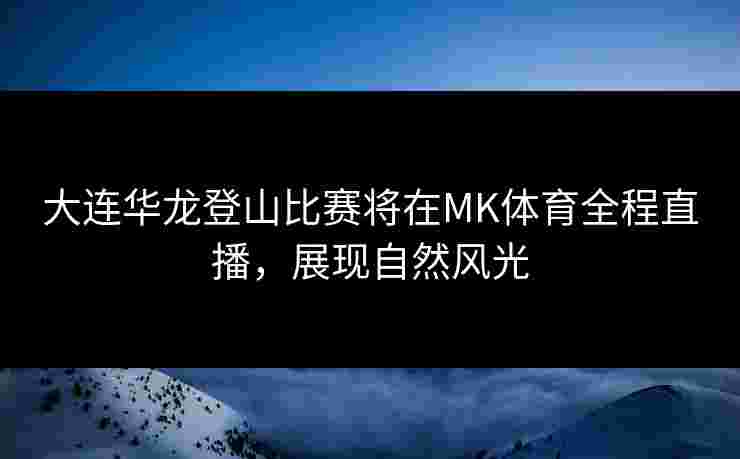 大连华龙登山比赛将在MK体育全程直播，展现自然风光